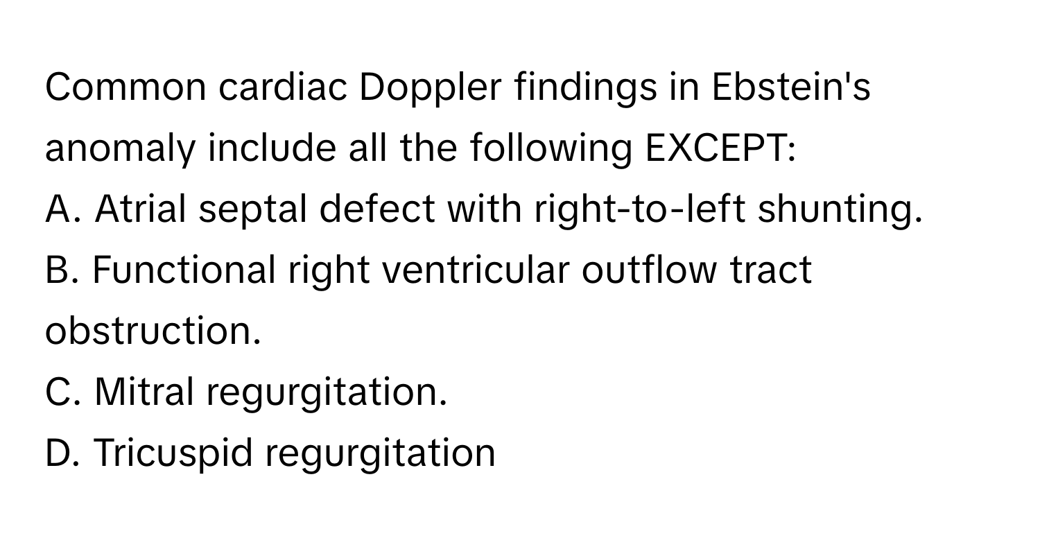 Common cardiac Doppler findings in Ebstein's anomaly include all the following EXCEPT:

A. Atrial septal defect with right-to-left shunting.
B. Functional right ventricular outflow tract obstruction.
C. Mitral regurgitation.
D. Tricuspid regurgitation