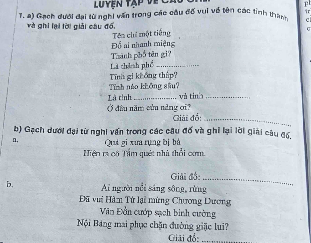 Luyện tập về Cả 
pl 
1. a) Gạch dưới đại từ nghi vấn trong các câu đố vui về tên các tỉnh thành tr 
c 
và ghi lại lời giải câu đố. 
Tên chỉ một tiếng 
c 
Đố ai nhanh miệng 
Thành phố tên gì? 
Là thành phố_ 
Tinh gì không thấp? 
Tinh nào không sâu? 
Là tỉnh _và tỉnh_ 
Ở đâu năm cửa nàng ơi? 
Giải đố:_ 
b) Gạch dưới đại từ nghi vấn trong các câu đố và ghi lại lời giải câu đố, 
a. 
Quả gì xưa rụng bị bà 
Hiện ra cô Tấm quét nhà thổi cơm. 
Giải đố:_ 
b. 
Ai người nổi sáng sông, rừng 
Đã vui Hàm Tử lại mừng Chương Dương 
Vân Đồn cướp sạch binh cường 
Nội Bàng mai phục chặn đường giặc lui? 
Giải đố:_