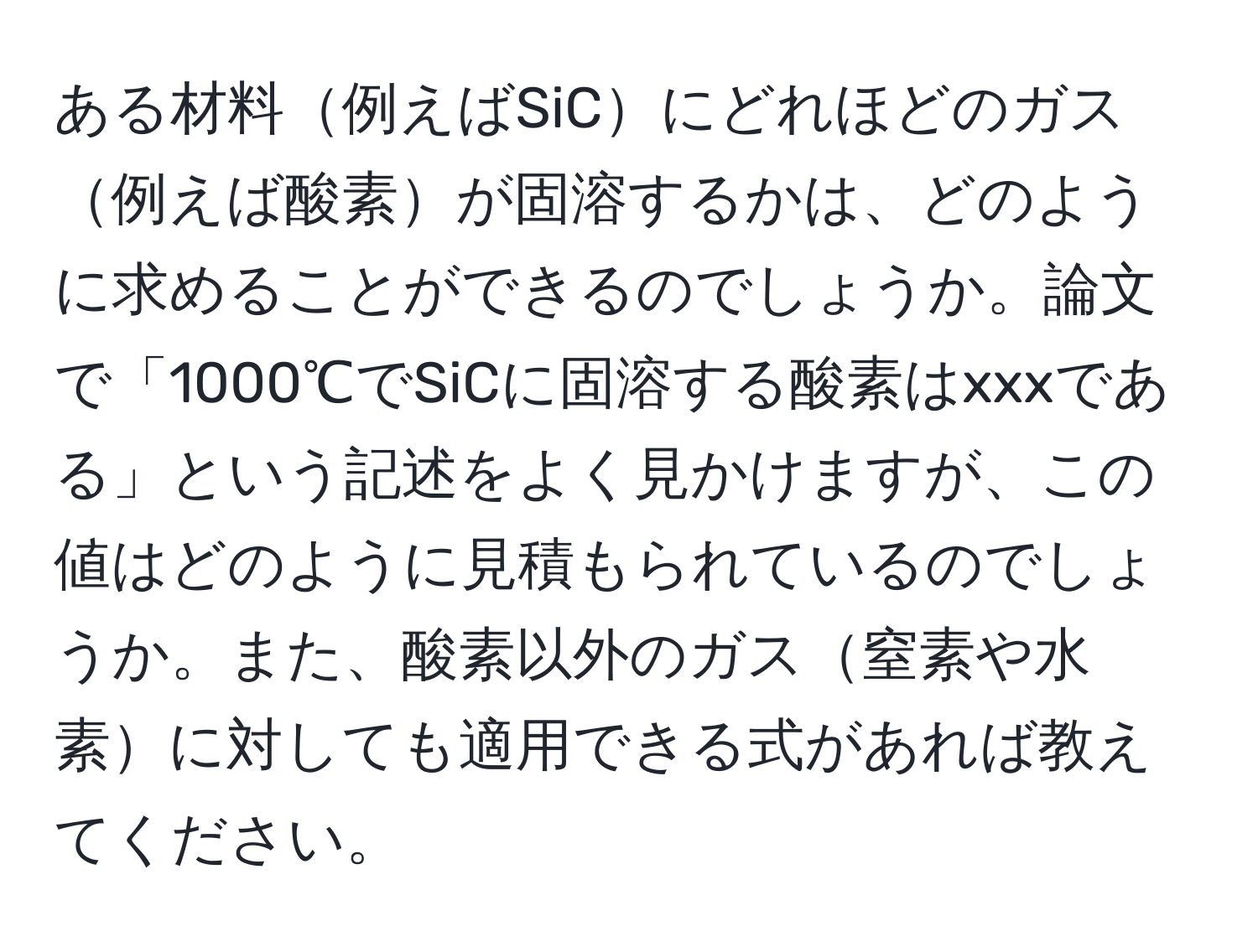 ある材料例えばSiCにどれほどのガス例えば酸素が固溶するかは、どのように求めることができるのでしょうか。論文で「1000℃でSiCに固溶する酸素はxxxである」という記述をよく見かけますが、この値はどのように見積もられているのでしょうか。また、酸素以外のガス窒素や水素に対しても適用できる式があれば教えてください。