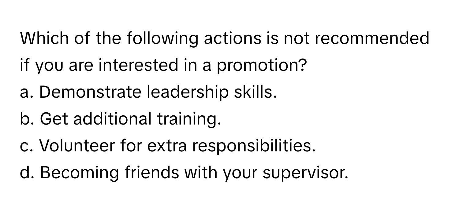 Which of the following actions is not recommended if you are interested in a promotion?

a. Demonstrate leadership skills.
b. Get additional training.
c. Volunteer for extra responsibilities.
d. Becoming friends with your supervisor.