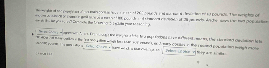 The weights of one population of mountain gorillas have a mean of 203 pounds and standard deviation of 18 pounds. The weights of 
another population of mountain gorillas have a mean of 180 pounds and standard deviation of 25 pounds. Andre says the two population 
are similar. Do you agree? Complete the following to explain your reasoning. 
1 Select Choice v agree with Andre. Even though the weights of the two populations have different means, the standard deviation lets 
me know that many gorillas in the first population weigh less than 203 pounds, and many gorillas in the second population weigh more 
than 180 pounds. The populations Select Choice have weights that overlap, so I Select Choice they are similar. 
(Lesson 1-13)