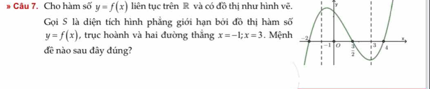 » Câu 7. Cho hàm số y=f(x) liên tục trên R và có đồ thị như hình vẽ. T
Gọi S là diện tích hình phẳng giới hạn bởi đồ thị hàm số
y=f(x) , trục hoành và hai đường thắng x=-1; x=3. Mệnh
đề nào sau đây đúng?