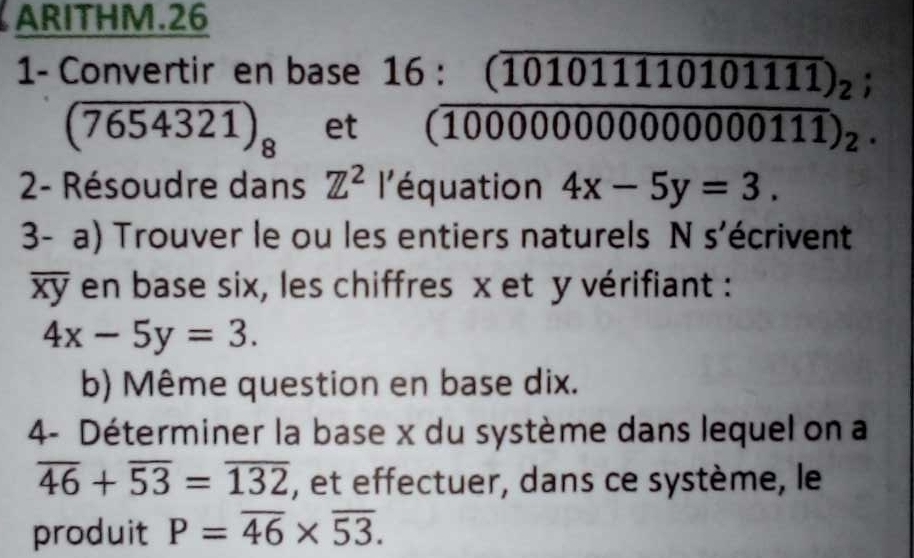 ARITHM.26 
1- Convertir en base^(16:(10101111010111)_2);(10000000000000111)_2.
(7654321)_8 et 
2- Résoudre dans Z^2 l'équation 4x-5y=3. 
3- a) Trouver le ou les entiers naturels N s'écrivent
overline xy en base six, les chiffres x et y vérifiant :
4x-5y=3. 
b) Même question en base dix. 
4- Déterminer la base x du système dans lequel on a
overline 46+overline 53=overline 132 , et effectuer, dans ce système, le 
produit P=overline 46* overline 53.