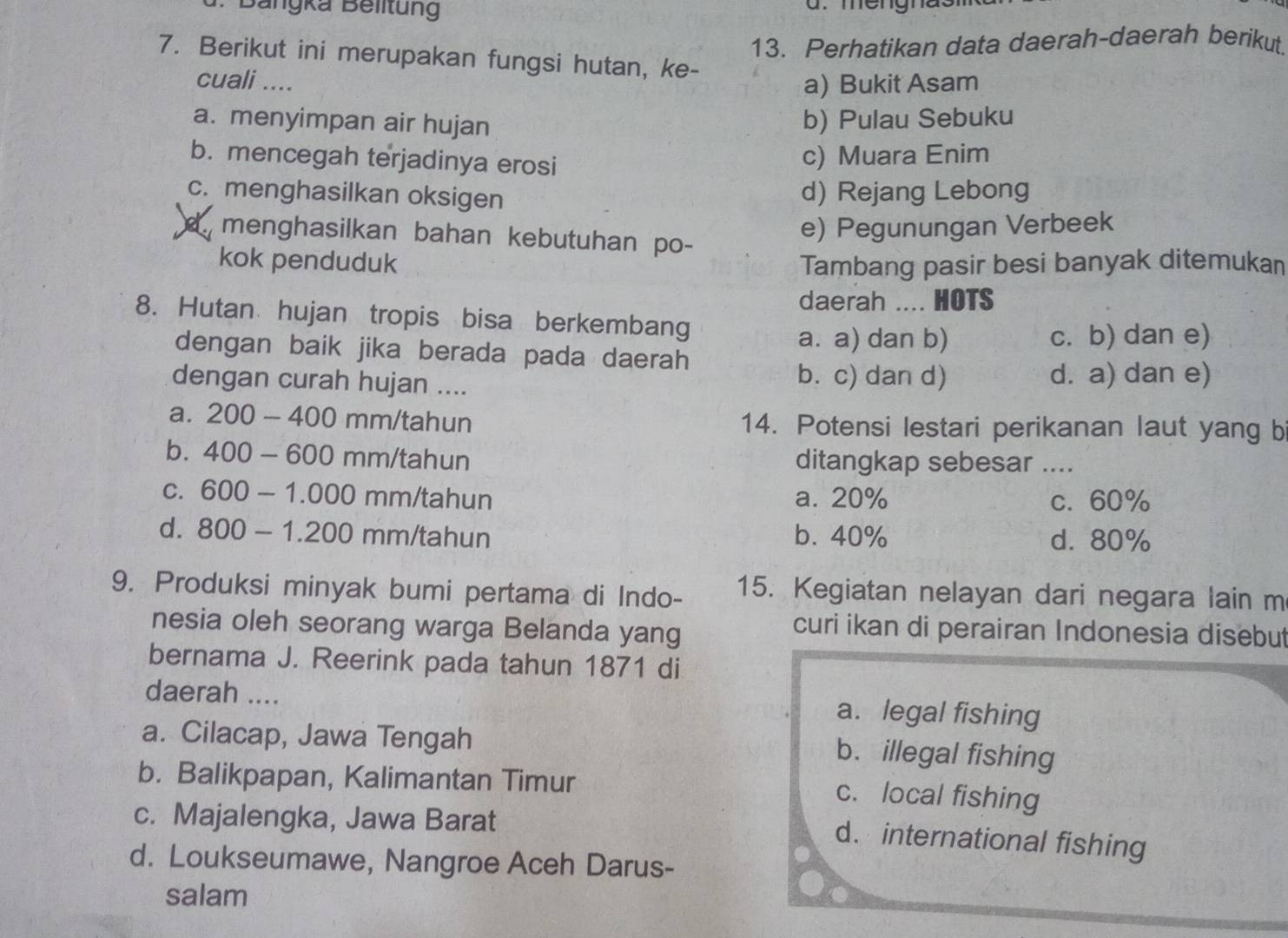 Bangka Belltung a. mengna.
13. Perhatikan data daerah-daerah berikut,
7. Berikut ini merupakan fungsi hutan, ke-
cuali .... a) Bukit Asam
a. menyimpan air hujan
b) Pulau Sebuku
b. mencegah terjadinya erosi
c) Muara Enim
c. menghasilkan oksigen
d) Rejang Lebong
a menghasilkan bahan kebutuhan po-
e) Pegunungan Verbeek
kok penduduk Tambang pasir besi banyak ditemukan
daerah .... HOTS
8. Hutan hujan tropis bisa berkembang
a. a) dan b) c. b) dan e)
dengan baik jika berada pada daerah
b. c) dan d)
dengan curah hujan .... d. a) dan e)
a. 200-400 mm/tahun 14. Potensi lestari perikanan laut yang b
bì 400-600 mm/tahun ditangkap sebesar ___
C. 600-1.000 mm/tahun a. 20% c. 60%
d. 800-1.200 mm/tahun b. 40% d. 80%
9. Produksi minyak bumi pertama di Indo- 15. Kegiatan nelayan dari negara lain m
nesia oleh seorang warga Belanda yang
curi ikan di perairan Indonesia disebut
bernama J. Reerink pada tahun 1871 di
daerah ...._ a. legal fishing
a. Cilacap, Jawa Tengah
b. illegal fishing
b. Balikpapan, Kalimantan Timur
c. local fishing
c. Majalengka, Jawa Barat
d. international fishing
d. Loukseumawe, Nangroe Aceh Darus-
salam