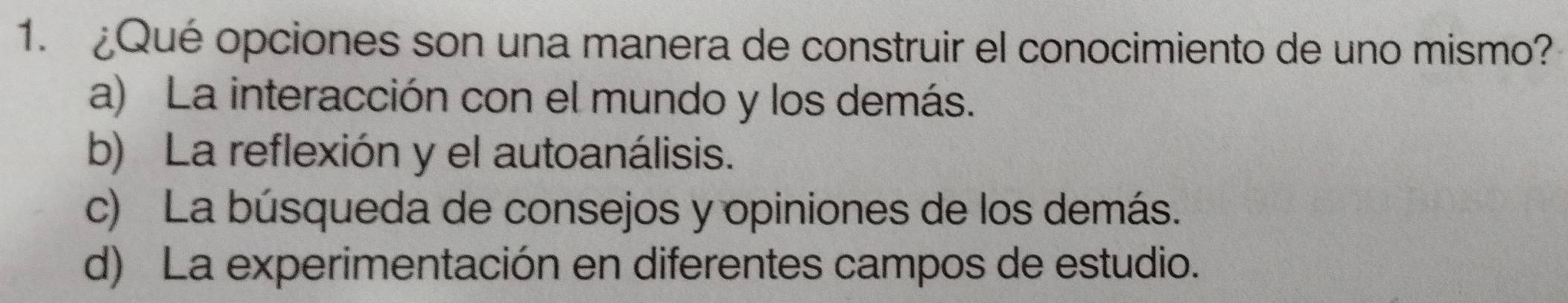 ¿Qué opciones son una manera de construir el conocimiento de uno mismo?
a) La interacción con el mundo y los demás.
b) La reflexión y el autoanálisis.
c) La búsqueda de consejos y opiniones de los demás.
d) La experimentación en diferentes campos de estudio.