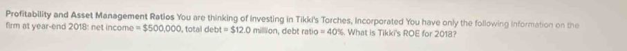 Profitability and Asset Management Ratios You are thinking of investing in Tikki's Torches, Incorporated You have only the following information on the 
firm at year-end 2018: net income =$500,000 , total debt =$12.0millition , debt ratio =40%. What is Tikki's ROE for 2018?