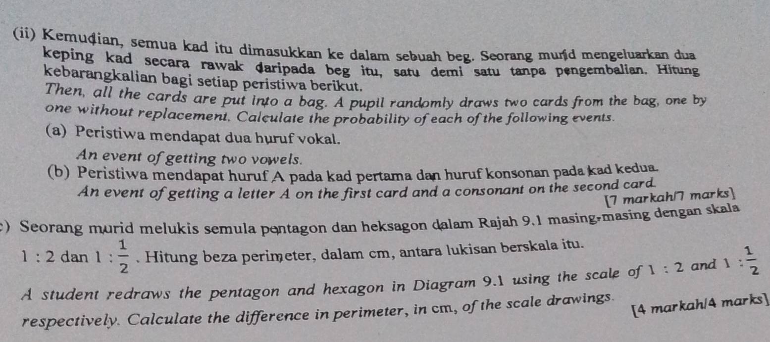 (ii) Kemuḍian, semua kad itu dimasukkan ke dalam sebuah beg. Seorang mund mengeluarkan dua 
keping kad secara rawak daripada beg itu, satu demi satu tanpa pengembalian. Hitung 
kebarangkalian bagi setiap peristiwa berikut. 
Then, all the cards are put into a bag. A pupil randomly draws two cards from the bag, one by 
one without replacement. Calculate the probability of each of the following events. 
(a) Peristiwa mendapat dua huruf vokal. 
An event of getting two vowels. 
(b) Peristiwa mendapat huruf A pada kad pertama dan huruf konsonan pada kad kedua. 
An event of getting a letter A on the first card and a consonant on the second card. 
[7 markah/7 marks] 
) Seorang murid melukis semula pentagon dan heksagon dalam Rajah 9.1 masing-masing dengan skala
1:2 dan 1: 1/2 . Hitung beza perimeter, dalam cm, antara lukisan berskala itu. 
A student redraws the pentagon and hexagon in Diagram 9.1 using the scale of 1:2 and 1: 1/2 
[4 markah/4 marks] 
respectively. Calculate the difference in perimeter, in cm, of the scale drawings