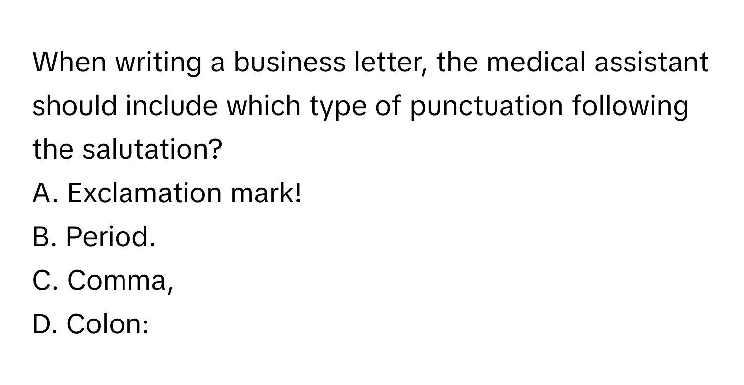 When writing a business letter, the medical assistant should include which type of punctuation following the salutation?
A. Exclamation mark! 
B. Period. 
C. Comma, 
D. Colon: