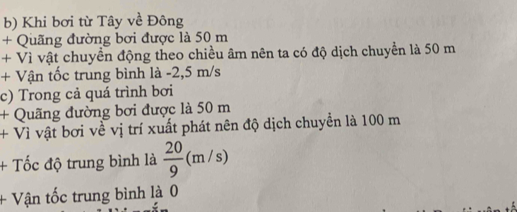 Khi bơi từ Tây về Đông 
+ Quãng đường bơi được là 50 m
+ Vì vật chuyền động theo chiều âm nên ta có độ dịch chuyển là 50 m
+ Vận tốc trung bình là -2,5 m/s
c) Trong cả quá trình bơi 
+ Quãng đường bơi được là 50 m
+ Vì vật bơi về vị trí xuất phát nên độ dịch chuyển là 100 m
+ Tốc độ trung bình là  20/9 (m/s)
+ Vận tốc trung bình là 0