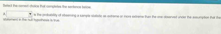 Select the correct choice that completes the sentence below. 
A is the probability of observing a sample statistic as extreme or more extreme than the one observed under the assumption that the 
statement in the null hypothesis is true.