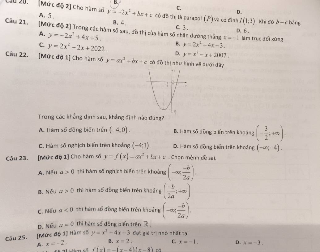 B.
C.
Cầu 20. [Mức độ 2] Cho hàm số y=-2x^2+bx+c có đồ thị là parapol (P) và có đỉnh I(1;3). Khi đó b+c bằng
A. 5 .
D.
B. 4.
C. 3 . D. 6 .
Câu 21. [Mức độ 2] Trong các hàm số sau, đồ thị của hàm số nhận đường thẳng x=-1 làm trục đối xứng
A. y=-2x^2+4x+5. B. y=2x^2+4x-3.
C. y=2x^2-2x+2022.
D. y=x^2-x+2007.
Câu 22. [Mức độ 1] Cho hàm số y=ax^2+bx+c có đồ thị như hình vẽ dưới đây
Trong các khẳng định sau, khẳng định nào đúng?
A. Hàm số đồng biến trên (-4;0). B. Hàm số đồng biến trên khoảng (- 3/2 ;+∈fty ).
C. Hàm số nghịch biến trên khoảng (-4;1). D. Hàm số đồng biến trên khoảng (-∈fty ;-4).
Câu 23. [Mức độ 1] Cho hàm số y=f(x)=ax^2+bx+c. Chọn mệnh đề sai.
A. Nếu a>0 thì hàm số nghịch biến trên khoảng (-∈fty ; (-b)/2a ).
B. Nếu a>0 thì hàm số đồng biến trên khoảng ( (-b)/2a ;+∈fty )
C. Nếu a<0</tex> thì hàm số đồng biến trên khoảng (-∈fty ; (-b)/2a ).
D. Nếu a=0 thì hàm số đồng biến trên R .
Câu 25. [Mức độ 1] Hàm số y=x^2+4x+3 đạt giá trị nhỏ nhất tại
B. x=2. C. x=-1. D.
A. x=-2. x=-3.
Hàm cố f(x)=-(x-4)(x-8) có