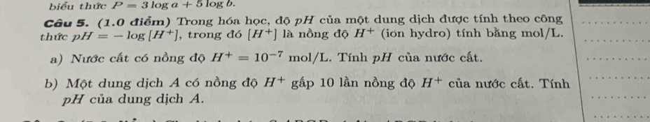 biểu thức P=3log a+5log b. 
Câu 5. (1.0 điểm) Trong hóa học, độ pH của một dung dịch được tính theo công 
thức pH=-log [H^+] , trong đó [H^+] là nồng độ H^+ (ion hydro) tính bằng mol/L. 
a) Nước cất có nồng độ H^+=10^(-7)mol/L Tính pH của nước cất. 
b) Một dung dịch A có nồng độ H^+g gấp 10 lần nồng độ H^+ của nước cất. Tính 
pH của dung dịch A.