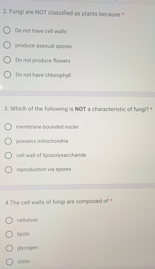 Fungi are NOT classified as plants because *
Do not have cell walls
produce asexual spores
Do not produce flowers
Do not have chlorophyll
3. Which of the following is NOT a characteristic of fungi? *
membrane-bounded nuclei
possess mitochondria
cell wall of lipopolysaccharide
reproduction via spores
4.The cell walls of fungi are composed of *
cellulose
lipids
glycogen
chitin