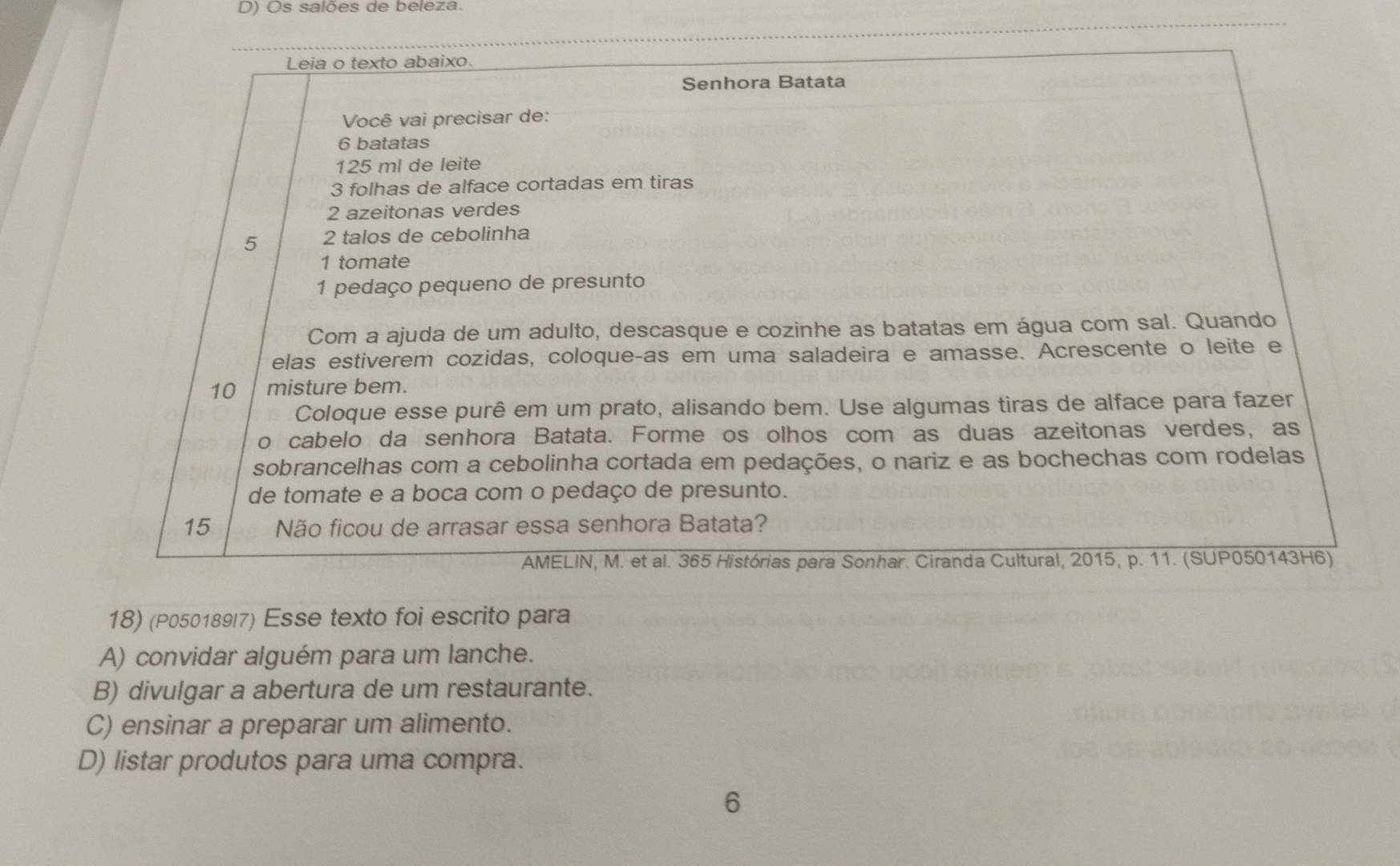 Os salões de beleza.
Leia o texto abaixo.
Senhora Batata
Você vai precisar de:
6 batatas
125 ml de leite
3 folhas de alface cortadas em tiras
2 azeitonas verdes
5 2 talos de cebolinha
1 tomate
1 pedaço pequeno de presunto
Com a ajuda de um adulto, descasque e cozinhe as batatas em água com sal. Quando
elas estiverem cozidas, coloqueças em uma saladeira e amasse. Acrescente o leite e
10 misture bem.
Coloque esse purê em um prato, alisando bem. Use algumas tiras de alface para fazer
o cabelo da senhora Batata. Forme os olhos com as duas azeitonas verdes, as
sobrancelhas com a cebolinha cortada em pedações, o nariz e as bochechas com rodelas
de tomate e a boca com o pedaço de presunto.
15 Não ficou de arrasar essa senhora Batata?
AMELIN, M. et al. 365 Histórias para Sonhar. Ciranda Cultural, 2015, p. 11. (SUP050143H6)
18) (P050189/7) Esse texto foi escrito para
A) convidar alguém para um lanche.
B) divulgar a abertura de um restaurante.
C) ensinar a preparar um alimento.
D) listar produtos para uma compra.
6