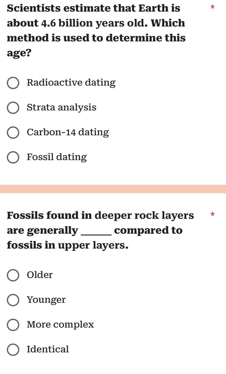 Scientists estimate that Earth is *
about 4.6 billion years old. Which
method is used to determine this
age?
Radioactive dating
Strata analysis
Carbon-14 dating
Fossil dating
Fossils found in deeper rock layers *
are generally _compared to
fossils in upper layers.
Older
Younger
More complex
Identical