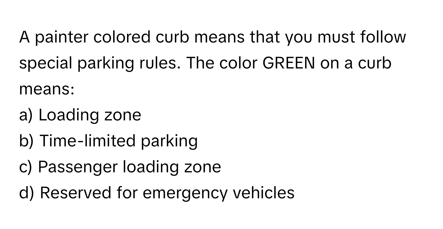 A painter colored curb means that you must follow special parking rules. The color GREEN on a curb means:

a) Loading zone
b) Time-limited parking
c) Passenger loading zone
d) Reserved for emergency vehicles