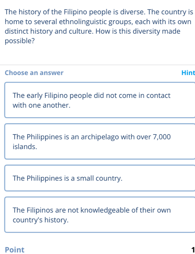 The history of the Filipino people is diverse. The country is
home to several ethnolinguistic groups, each with its own
distinct history and culture. How is this diversity made
possible?
Choose an answer Hint
The early Filipino people did not come in contact
with one another.
The Philippines is an archipelago with over 7,000
islands.
The Philippines is a small country.
The Filipinos are not knowledgeable of their own
country's history.
Point 1