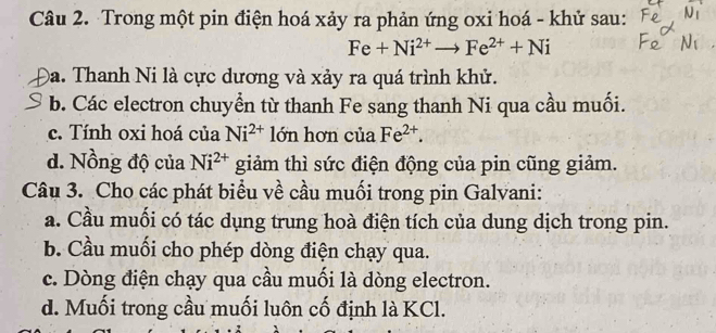 Trong một pin điện hoá xảy ra phản ứng oxi hoá - khử sau:
Fe+Ni^(2+)to Fe^(2+)+Ni
Đa. Thanh Ni là cực dương và xảy ra quá trình khử.
b. Các electron chuyển từ thanh Fe sang thanh Ni qua cầu muối.
c. Tính oxi hoá của Ni^(2+) lớn hơn của Fe^(2+).
d. Nồng độ của Ni^(2+) giảm thì sức điện động của pin cũng giảm.
Câu 3. Cho các phát biểu về cầu muối trong pin Galvani:
a. Cầu muối có tác dụng trung hoà điện tích của dung dịch trong pin.
b. Cầu muối cho phép dòng điện chạy qua.
c. Dòng điện chạy qua cầu muối là dòng electron.
d. Muối trong cầu muối luôn cố định là KCl.