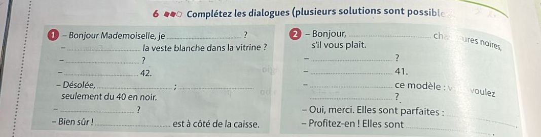 6 ##ª Complétez les dialogues (plusieurs solutions sont possible 
- Bonjour Mademoiselle, je _? 2 - Bonjour,_ 
chauures noires 
-_ la veste blanche dans la vitrine ? s'il vous plaît. 
_- 
? 
? _41. 
_42. —_ 
、 
- Désolée, _;_ _ce modèle : v 
seulement du 40 en noir. 
_? 
voulez 
_ 
_ 
? - Oui, merci. Elles sont parfaites : 
_ 
- Bien sûr !_ est à côté de la caisse. - Profitez-en ! Elles sont