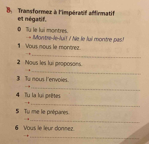 Transformez à l'impératif affirmatif 
et négatif. 
0 Tu le lui montres. 
 Montre-le-lui! / Ne le lui montre pas! 
1 Vous nous le montrez. 
_ 
2 Nous les lui proposons. 
_ 
3 Tu nous l’envoies. 
_ 
4 Tu la lui prêtes 
_ 
5 Tu me le prépares. 
_ 
6 Vous le leur donnez. 
_