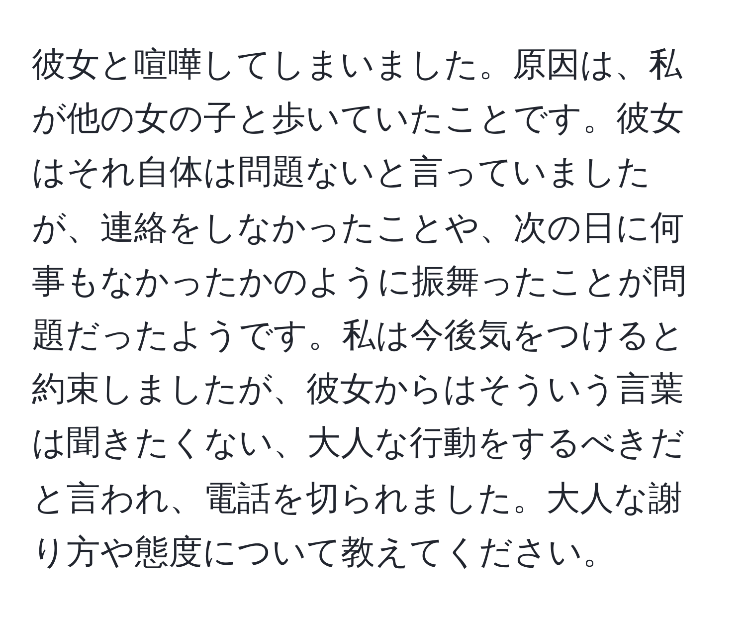 彼女と喧嘩してしまいました。原因は、私が他の女の子と歩いていたことです。彼女はそれ自体は問題ないと言っていましたが、連絡をしなかったことや、次の日に何事もなかったかのように振舞ったことが問題だったようです。私は今後気をつけると約束しましたが、彼女からはそういう言葉は聞きたくない、大人な行動をするべきだと言われ、電話を切られました。大人な謝り方や態度について教えてください。