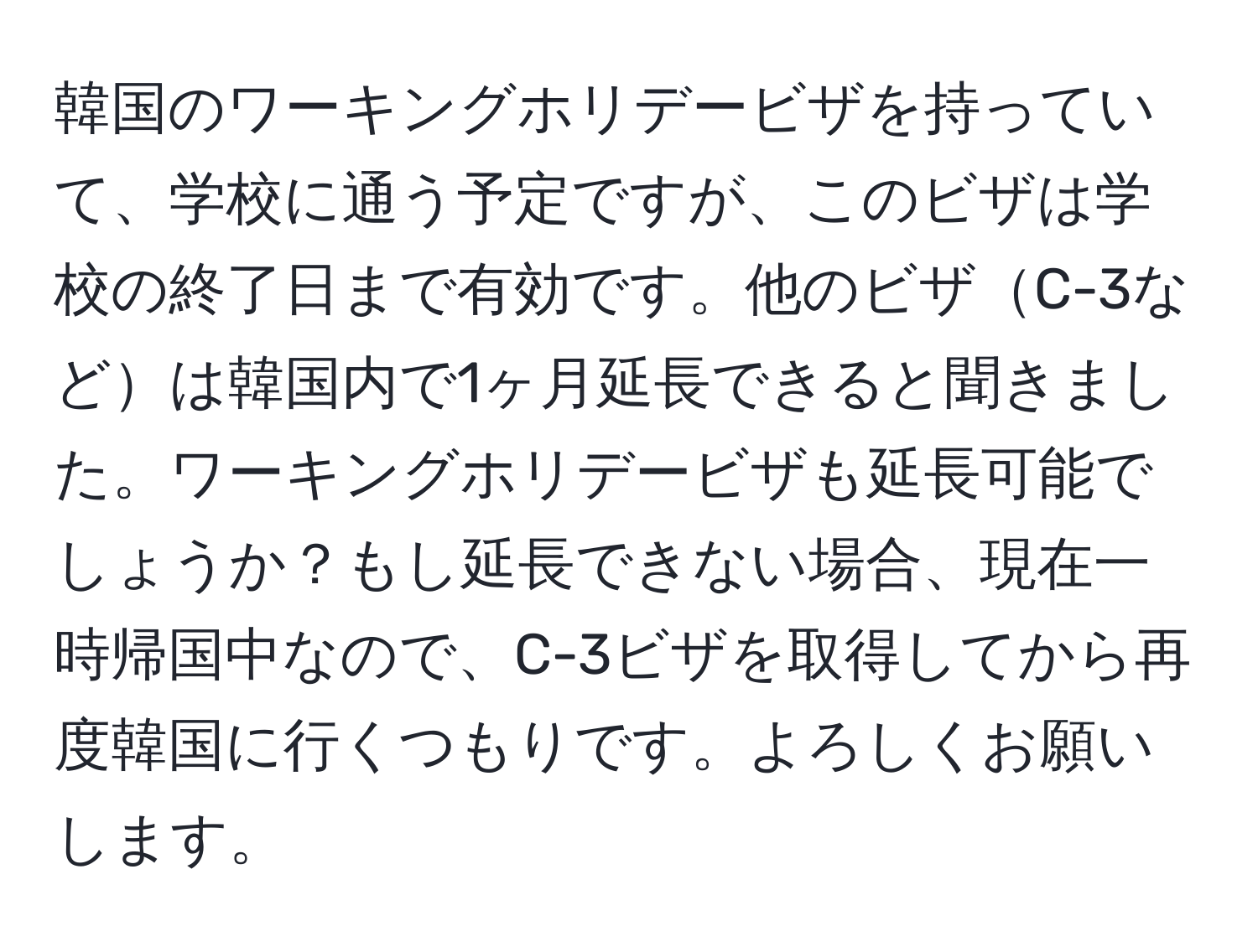 韓国のワーキングホリデービザを持っていて、学校に通う予定ですが、このビザは学校の終了日まで有効です。他のビザC-3などは韓国内で1ヶ月延長できると聞きました。ワーキングホリデービザも延長可能でしょうか？もし延長できない場合、現在一時帰国中なので、C-3ビザを取得してから再度韓国に行くつもりです。よろしくお願いします。