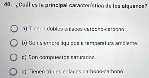 ¿Cuál es la principal característica de los alquenos?
a) Tienen dobles enlaces carbono-carbono.
b) Son siempre líquidos a temperatura ambiente.
c) Son compuestos saturados.
d) Tienen triples enlaces carbono-carbono.