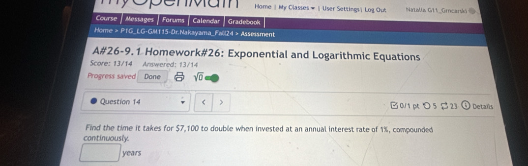 epenmam Home | My Classes | User Settings| Log Out Natalia G11_Grncarski 
Course Messages Forums Calendar Gradebook 
Home > P1G_LG-GM115-Dr.Nakayama_Fall24 > Assessment 
A#26-9.1 Homework#26: Exponential and Logarithmic Equations 
Score: 13/14 Answered: 13/14 
Progress saved Done sqrt(0) 
Question 14 $7,100 to double when invested at an annual interest rate of 1%, compounded 
continuously.
years