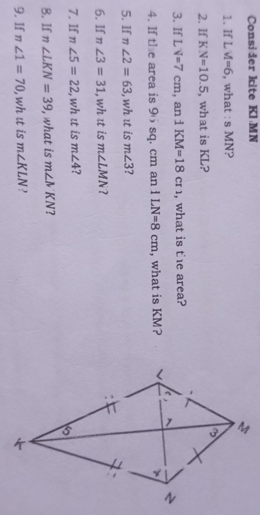 Consider kite Kl MN
1. If L M=6 , what : s MN?
2. If I N=10.5 , what is KL?
3. If L V=7cm , an i KM=18cr1 , what is the area?
4. If the area is 96 sq. cm an 1LN=8cm , what is KM?
5. If n∠ 2=63 , whɪt is m∠ 3 I
6. If n∠ 3=31 , wh it is m∠ LMN
7. If n∠ 5=22 , wh ɪt is m∠ 4 ?
8. If m∠ LKN=39 , what is m∠ NKN
9. If n∠ 1=70 , wh ɪt is m∠ KLN