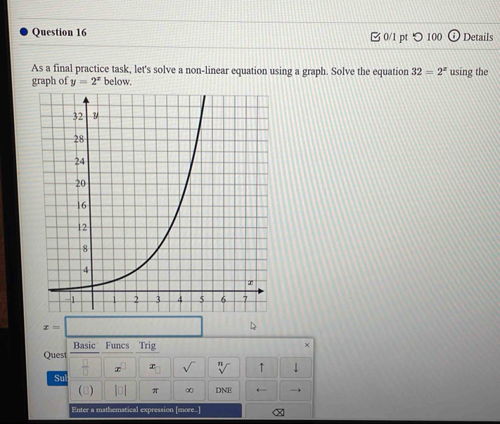 □ 0/1 pt つ 100 Details 
As a final practice task, let's solve a non-linear equation using a graph. Solve the equation 32=2^x using the 
graph of y=2^x below.
x=
Basic Funcs Trig 
× 
Quest 
 □ /□   x x sqrt() sqrt[n]() ↑ 
Sut 
□ |□ | π ∞ DNE ← 
Enter a mathematical expression [more..]