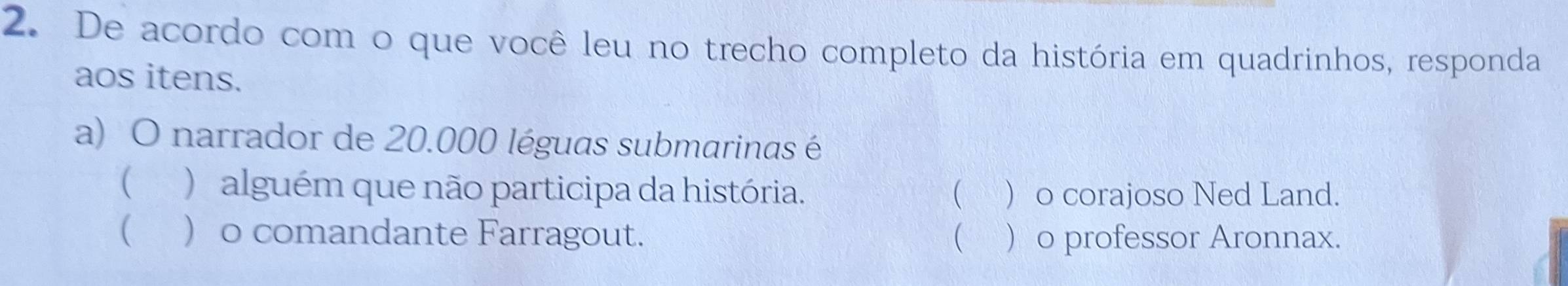 De acordo com o que você leu no trecho completo da história em quadrinhos, responda
aos itens.
a) O narrador de 20.000 léguas submarinas é
( ) alguém que não participa da história.   o corajoso Ned Land.
( ) o comandante Farragout.   o professor Aronnax.