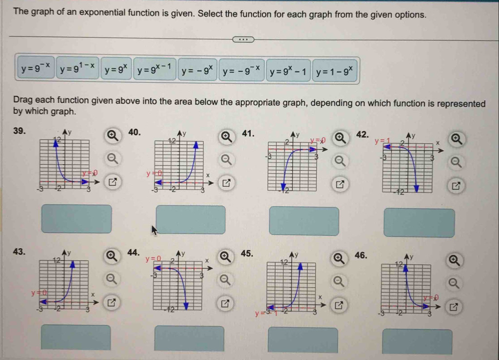 The graph of an exponential function is given. Select the function for each graph from the given options.
y=9^(-x) y=9^(1-x) y=9^x y=9^(x-1) y=-9^x y=-9^(-x) y=9^x-1 y=1-9^x
Drag each function given above into the area below the appropriate graph, depending on which function is represented
by which graph.
39.40.41.42
 
 
  
43.44446.