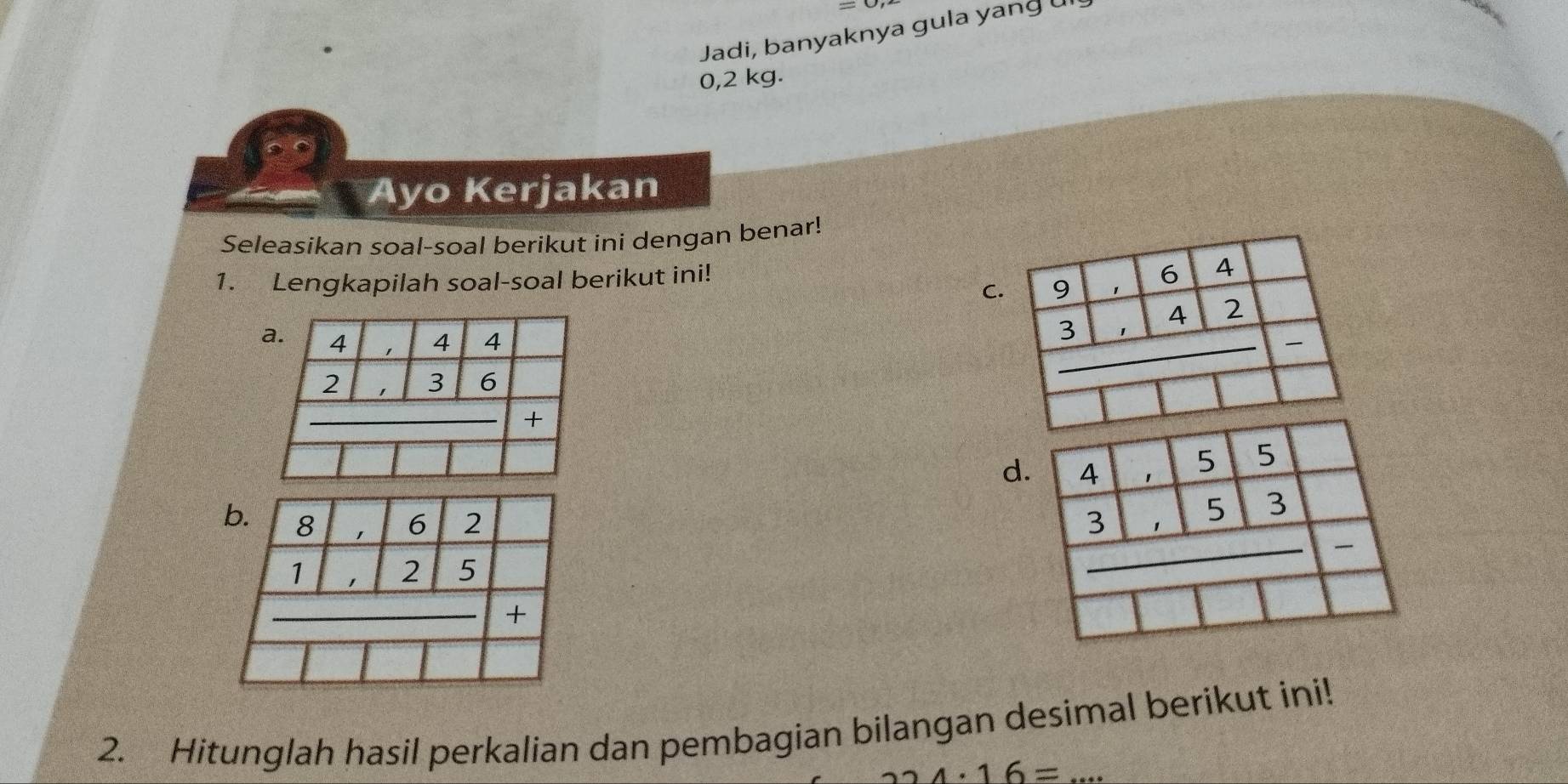 =0,2
Jadi, banyaknya gula yang 
0,2 kg.
Ayo Kerjakan
Seleasikan soal-soal berikut ini dengan benar!
C.
1. Lengkapilah soal-soal berikut ini!
d. beginarrayr 4|1beginarrayr 4|5|3|111 3endarray | _

2. Hitunglah hasil perkalian dan pembagian bilangan desimal berikut ini!
4· 16=