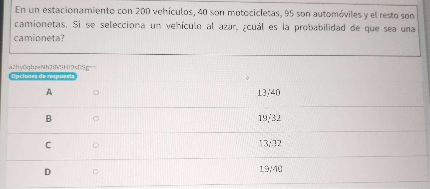 En un estacionamiento con 200 vehículos, 40 son motocicletas, 95 son automóviles y el resto son
camionetas. Si se selecciona un vehículo al azar, ¿cuál es la probabilidad de que sea una
camioneta?
a2hy0qbzeNh28VSHIDs DSg==
Opciones de respuesta
A 13/40
B 19/32
C 13/32
D
19/40