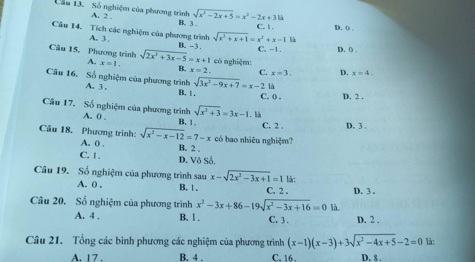 Cầu 13. Số nghiệm của phương trình sqrt(x^2-2x+5)=x^2-2x+3 là
A. 2 . B. 3 . D. 0 .
C. 1 .
Câu 14. Tích các nghiệm của phương trình sqrt(x^2+x+1)=x^2+x-1 là
A. 3 . B. -3 .
C. -1. D. 0 .
Câu 15. Phương trình sqrt(2x^2+3x-5)=x+1 có nghiệm:
A. x=1.
B. x=2.
C. x=3. D. x=4.
Câu 16. Số nghiệm của phương trình sqrt(3x^2-9x+7)=x-2 là
A. 3 . B. 1 .
C. 0 . D. 2 .
Câu 17. Số nghiệm của phương trình sqrt(x^2+3)=3x-1. là
A. 0 .
B. 1 . C. 2 . D. 3 .
Câu 18. Phương trình: sqrt(x^2-x-12)=7-x có bao nhiêu nghiệm?
A. 0 . B. 2 .
C. 1 . D. Vô Số.
Câu 19. Số nghiệm của phương trình sau x-sqrt(2x^2-3x+1)=1 là:
A. 0 . B. 1 . D. 3 .
C. 2 .
Câu 20. Số nghiệm của phương trình x^2-3x+86-19sqrt(x^2-3x+16)=0 là.
A. 4 . B. 1 . C. 3 . D. 2 .
Câu 21. Tổng các bình phương các nghiệm của phương trình (x-1)(x-3)+3sqrt(x^2-4x+5)-2=0 là:
A. 17 . B. 4 . C. 16 . D. 8 .