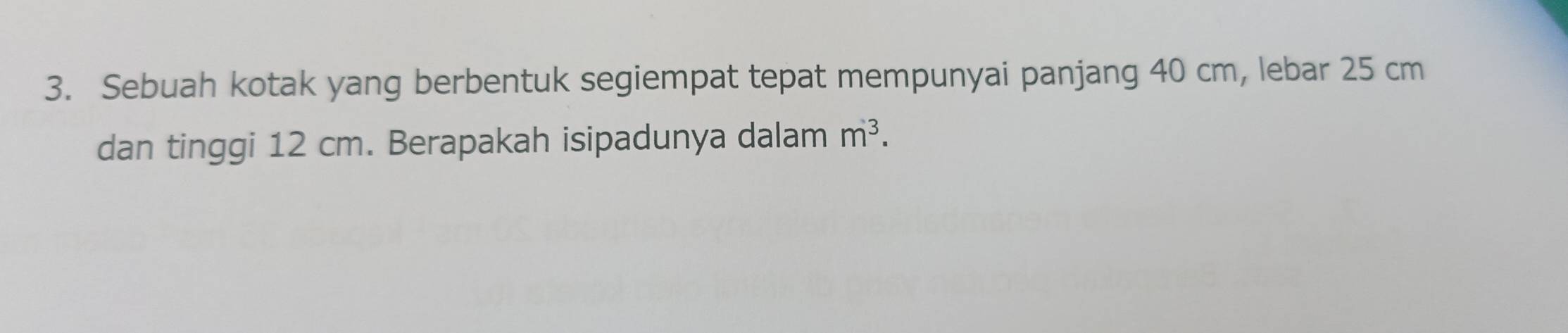 Sebuah kotak yang berbentuk segiempat tepat mempunyai panjang 40 cm, lebar 25 cm
dan tinggi 12 cm. Berapakah isipadunya dalam m^3.