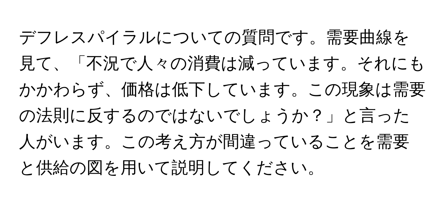 デフレスパイラルについての質問です。需要曲線を見て、「不況で人々の消費は減っています。それにもかかわらず、価格は低下しています。この現象は需要の法則に反するのではないでしょうか？」と言った人がいます。この考え方が間違っていることを需要と供給の図を用いて説明してください。