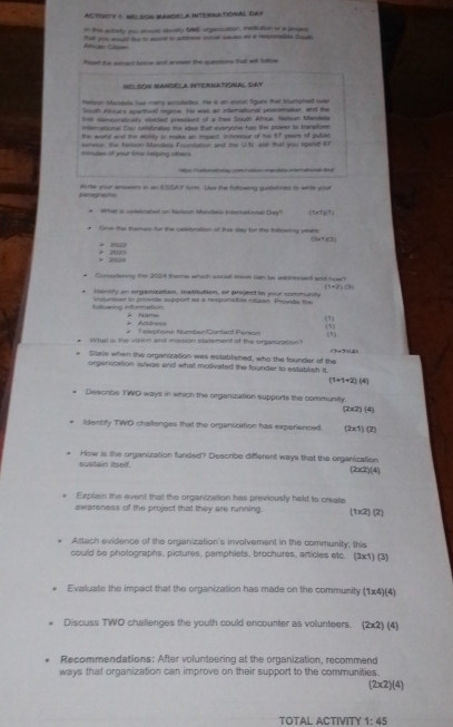 ACTIVITY ( N SON MANDELA INTERNATIONAL DAY
that you enould bour to essiet tn addrss borue meues ws a responalble Sosah           in the anlelly you ahesks alensity GNE orpenication, instiction or a pogen
                                        
N  o SoN MAndcLa InteRNAtióNai, day
heleon Maseae lae mamy acsulades. He a an icosic figure thar Mumphed over
South Alrars sparthol regime. He was an inemational peasetaker, and the
Snl demporatcally earded president of a hee South Afrua, Nelean Mandeta
inderatonal they cnlstraies the des tut eurone has the plwer in transtone
the word and the abllity to make an impest, Schonour of his 67 years of publis
service, the fellson Mandela Foundation and the UN. ask that you spand-67
minues of your timo belping others.
* 9e Trafion atwhay com t alen mandate interaiotal da yl
Wirte your amwers in an ESSAY form. Use the fullowing puidetines to whth your
Wfst as colebrabet! on Neilaium Mandel inerret nal Duy') 11.r7()(1)
tne the themes for the calsbriion of thee slay for the following vne (3x1)(3)
+ 2522
> 2021 * 2024
* Considonng the 2004 theme which social msve can te addressed ant huw
(1+2)(3)
iority an organization, Institution, or project in your community
Inluwing informattion Volunteer to pronde suppior as a responadte riliren. Provids the
A dd           ha m  
(1)
#  Telephonw Numben/Confwol Person (1)
(1)
# What is the vision and mssion statement of the organization? (9ー9[4)
Sitate when the organization was established, who the founder of the
orgenization is/was and what motivated the founder to establish it.
(1+1+2)(4)
* Desorbe TWO ways in which the organization supports the communily.
(2* 2)(4)
identify TWO challenges that the organization has experienced. (2* 1)(2)
sustain itself. How is the organization funded? Describe different ways that the organization (2x2)(4)
. Explain the event that the organization has previously held to create
awareness of the project that they are running 1 1* 2)(2). Attach evidence of the organization's involvement in the community; this
could be pholographs, pictures, pamphlets, brochures, articles etc. (3x1) (3)
Evaluate the impact that the organization has made on the community (1* 4)(4)
Discuss TWO challenges the youth could encounter as volunteers. (2* 2)(4). Recommendations: After volunteering at the organization, recommend
ways that organization can improve on their support to the communities.
(2* 2)(4)
TOTAL ACTIVITY 1:45
