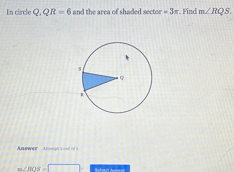 In circle Q, QR=6 and the area of shaded sector =3π. Find m∠ RQS. 
Answer Attempt 2 out of 2
m∠ RQS= □° Submit Answer