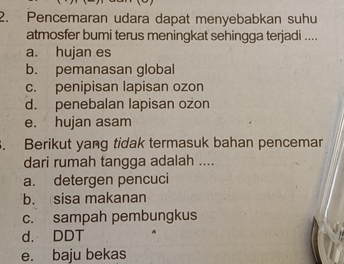 Pencemaran udara dapat menyebabkan suhu
atmosfer bumi terus meningkat sehingga terjadi ....
a. hujan es
b. pemanasan global
c. penipisan lapisan ozon
d. penebalan lapisan ozon
e. hujan asam
. Berikut yang tidak termasuk bahan pencemar
dari rumah tangga adalah ....
a. detergen pencuci
b.sisa makanan
c. sampah pembungkus
d. DDT
e. baju bekas