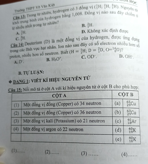 Trường THPT Võ Văn Kiệt
Câu 13: Trong tự nhiên, hydrogen có 3 đồng vị (_1^(1H;_1^2H,_1^3H). Nguyên từ
khối trung bình của hydrogen bằng 1,008. Đồng vị nào sau đây chiếm tả
lệ nhiều nhất trong tự nhiên?
B. _1^2H.
A. _1^1H.
D. Không xác định được
C. _1^3H.
Câu 14: Deuterium (D) là một đồng vị của hydrogen, được ứng dụng
trong các lĩnh vực hạt nhân. Ion nào sau đây có số electron nhiều hơn số
proton, nhiều hơn số neutron. Biết (H=_1^1H;D=_1^2D,O=_8^(16)O) ?
A. D. B. H_3)O^+. C. OD . D. OH
B. tự luận:
DanG 1: Việt KÍ hiệu nguyên tử
hiệu nguyên tử ở cột B cho phù hợp:
(1)……_ (2)……_ (3) _(4) ......