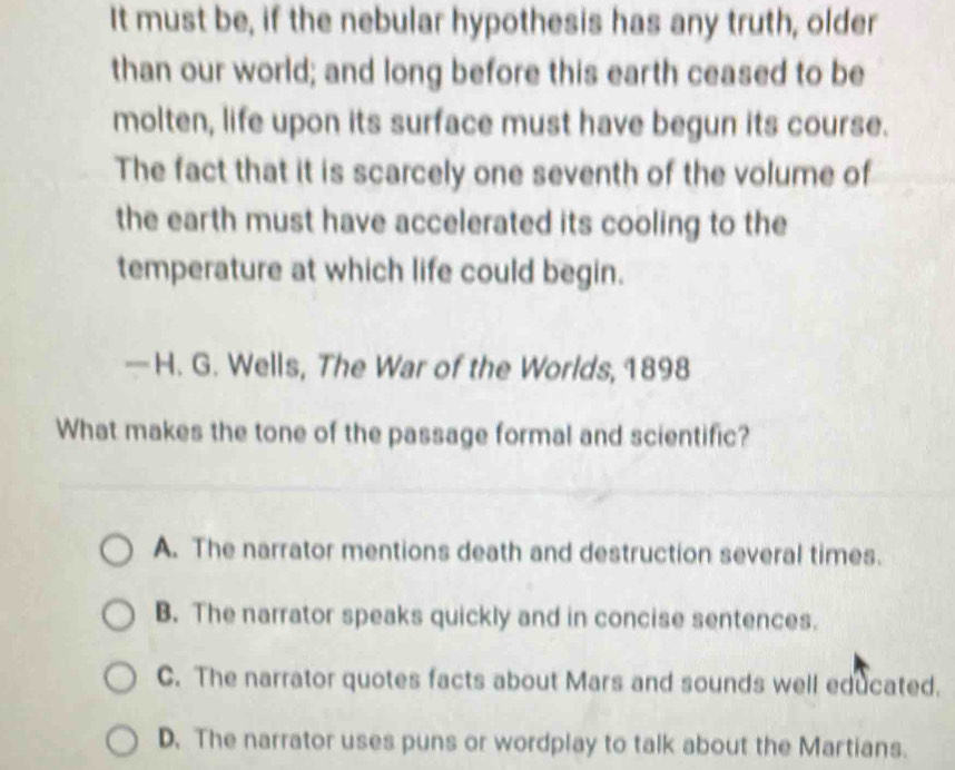 It must be, if the nebular hypothesis has any truth, older
than our world; and long before this earth ceased to be
molten, life upon its surface must have begun its course.
The fact that it is scarcely one seventh of the volume of
the earth must have accelerated its cooling to the
temperature at which life could begin.
— H. G. Wells, The War of the Worlds, 1898
What makes the tone of the passage formal and scientific?
A. The narrator mentions death and destruction several times.
B. The narrator speaks quickly and in concise sentences.
C. The narrator quotes facts about Mars and sounds well educated.
D. The narrator uses puns or wordplay to talk about the Martians.