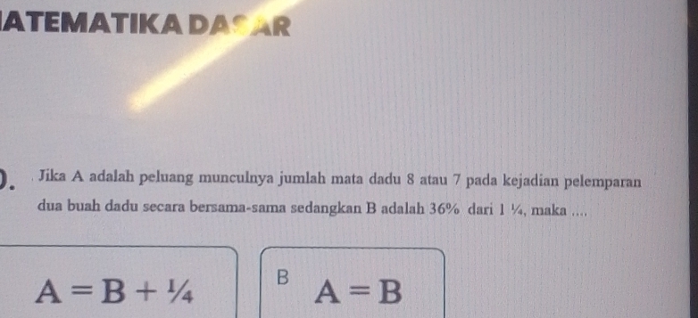 ATEMATIKA DASAR
Jika A adalah peluang munculnya jumlah mata dadu 8 atau 7 pada kejadian pelemparan
dua buah dadu secara bersama-sama sedangkan B adalah 36% dari 1 ¼, maka ...,
A=B+1/4 B A=B