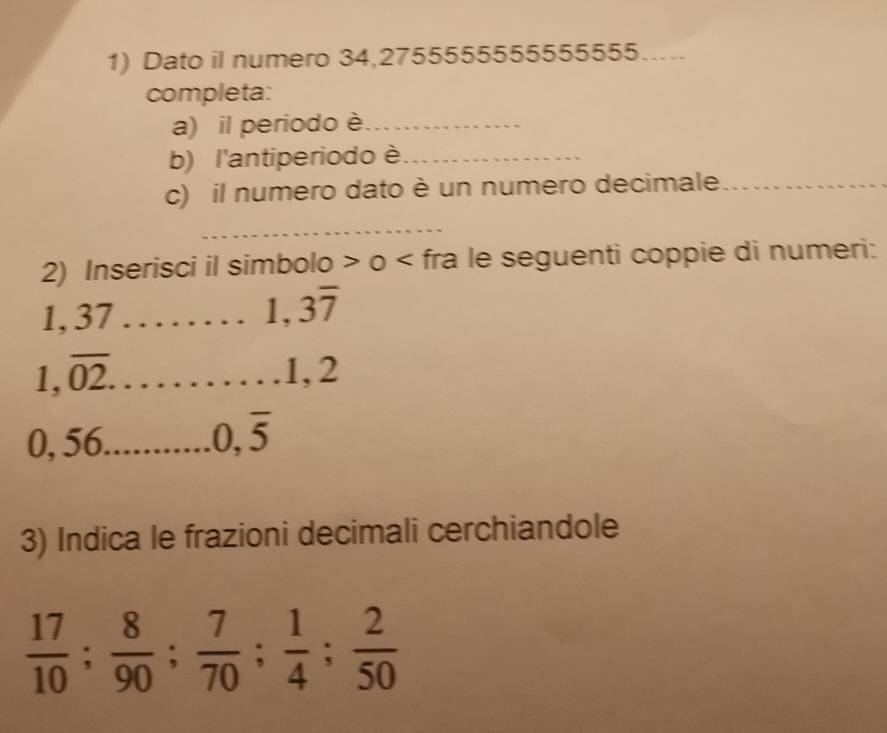 Dato il numero 34,2755555555555555…... 
completa: 
a) il periodo è_ 
b) l'antiperiodo è_ 
c) il numero dato è un numero decimale_ 
_ 
2) Inserisci il simbolo > o < fra le seguenti coppie di numeri: 
1,  37 _
1,3overline 7
| 
1 . overline 02. _ 
1 2. 2 6_
0,overline 5
3) Indica le frazioni decimali cerchiandole
 17/10 ;  8/90 ;  7/70 ;  1/4 ;  2/50 