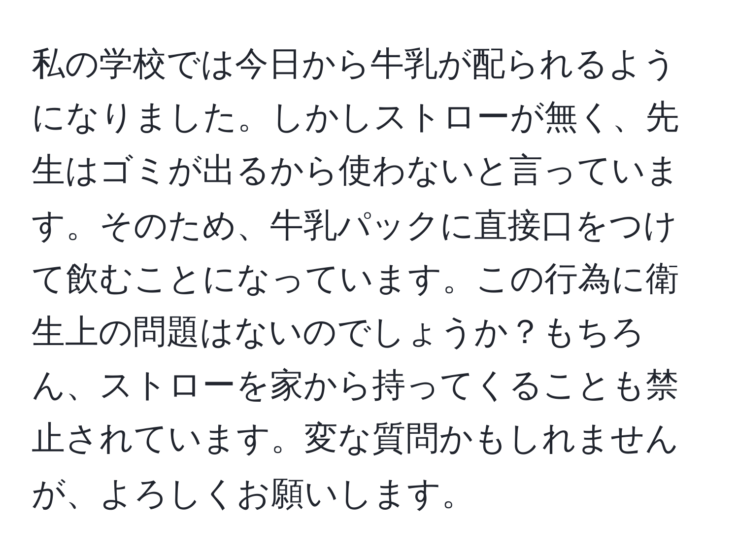 私の学校では今日から牛乳が配られるようになりました。しかしストローが無く、先生はゴミが出るから使わないと言っています。そのため、牛乳パックに直接口をつけて飲むことになっています。この行為に衛生上の問題はないのでしょうか？もちろん、ストローを家から持ってくることも禁止されています。変な質問かもしれませんが、よろしくお願いします。