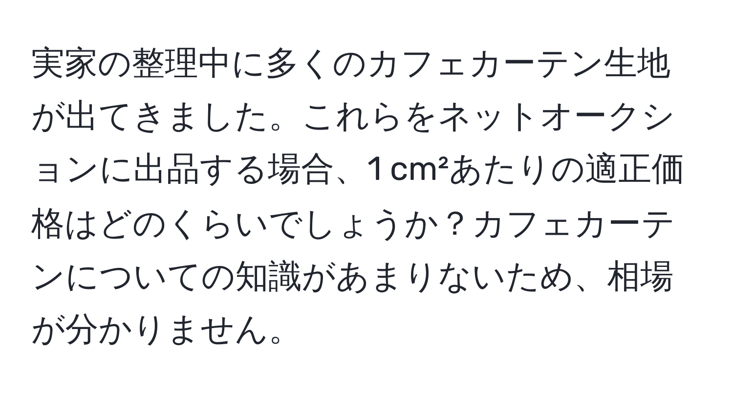 実家の整理中に多くのカフェカーテン生地が出てきました。これらをネットオークションに出品する場合、1 cm²あたりの適正価格はどのくらいでしょうか？カフェカーテンについての知識があまりないため、相場が分かりません。