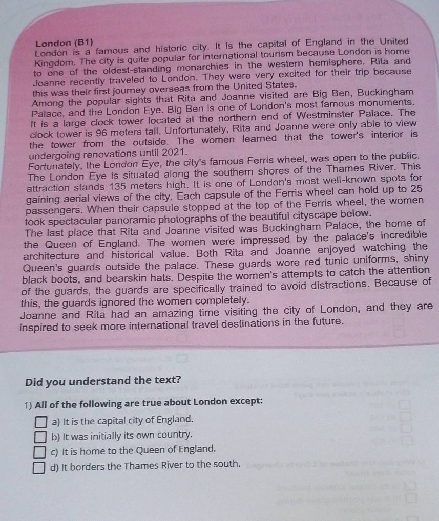 London (B1)
London is a famous and historic city. It is the capital of England in the United
Kingdom. The city is quite popular for international tourism because London is home
to one of the oldest-standing monarchies in the western hemisphere. Rita and
Joanne recently traveled to London. They were very excited for their trip because
this was their first journey overseas from the United States.
Among the popular sights that Rita and Joanne visited are Big Ben, Buckingham
Palace, and the London Eye. Big Ben is one of London's most famous monuments.
It is a large clock tower located at the northern end of Westminster Palace. The
clock tower is 96 meters tall. Unfortunately, Rita and Joanne were only able to view
the tower from the outside. The women learned that the tower's interior is
undergoing renovations until 2021.
Fortunately, the London Eye, the city's famous Ferris wheel, was open to the public.
The London Eye is situated along the southern shores of the Thames River. This
attraction stands 135 meters high. It is one of London's most well-known spots for
gaining aerial views of the city. Each capsule of the Ferris wheel can hold up to 25
passengers. When their capsule stopped at the top of the Ferris wheel, the women
took spectacular panoramic photographs of the beautiful cityscape below.
The last place that Rita and Joanne visited was Buckingham Palace, the home of
the Queen of England. The women were impressed by the palace's incredible
architecture and historical value. Both Rita and Joanne enjoyed watching the
Queen's guards outside the palace. These guards wore red tunic uniforms, shiny
black boots, and bearskin hats. Despite the women's attempts to catch the attention
of the guards, the guards are specifically trained to avoid distractions. Because of
this, the guards ignored the women completely.
Joanne and Rita had an amazing time visiting the city of London, and they are
inspired to seek more international travel destinations in the future.
Did you understand the text?
1) All of the following are true about London except:
a) It is the capital city of England.
b) It was initially its own country.
c) It is home to the Queen of England.
d) It borders the Thames River to the south.