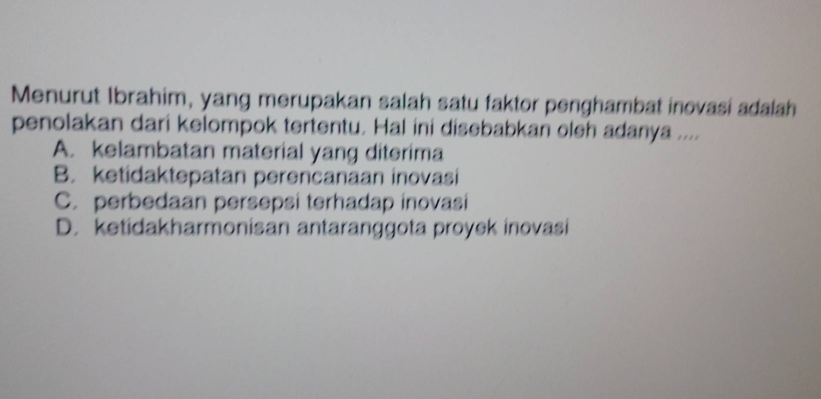 Menurut Ibrahim, yang merupakan salah satu faktor penghambat inovasi adalah
penolakan dari kelompok tertentu. Hal ini disebabkan oleh adanya ....
A. kelambatan material yang diterima
B. ketidaktepatan perencanaan inovasi
C. perbedaan persepsi terhadap inovasi
D. ketidakharmonisan antaranggota proyek inovasi