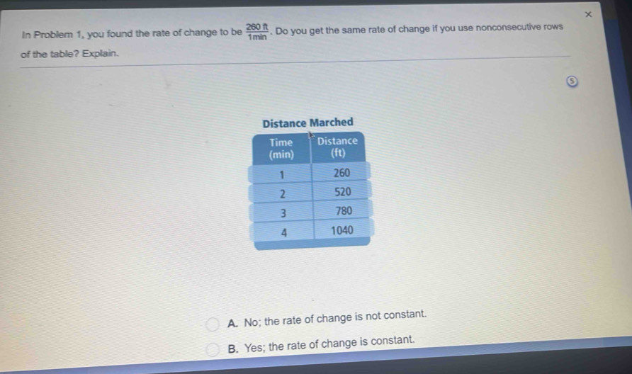 In Problem 1, you found the rate of change to be  260ft/1min . Do you get the same rate of change if you use nonconsecutive rows
of the table? Explain.
A. No; the rate of change is not constant.
B. Yes; the rate of change is constant.