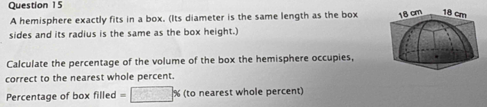 A hemisphere exactly fits in a box. (Its diameter is the same length as the box 
sides and its radius is the same as the box height.) 
Calculate the percentage of the volume of the box the hemisphere occupies, 
correct to the nearest whole percent. 
Percentage of box filled =□ % (to nearest whole percent)